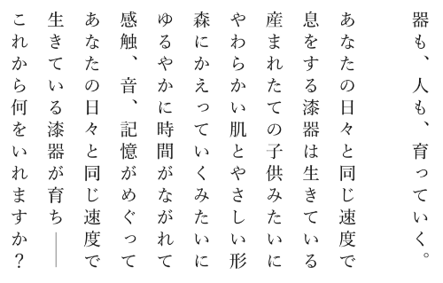 器(うつわ)も、人も、育っていく。あなたの日々と同じ速度で。息をする漆器は生きている。産まれたての子供みたいに。やわらかい肌とやさしい形。森にかえっていくみたいに。ゆるやかに時間がながれて。感触、おと、記憶がめぐって。あなたの日々と同じ速度で。生きている漆器が育ち。。これから何をいれますか?